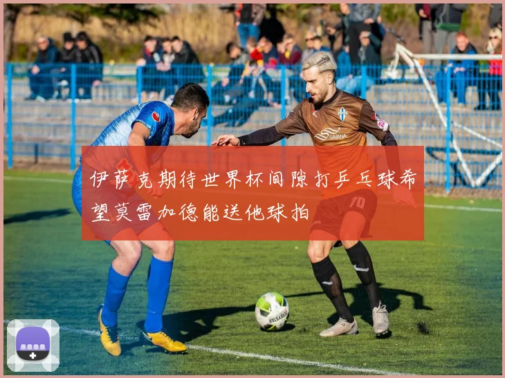 伊萨克期待世界杯间隙打乒乓球希望莫雷加德能送他球拍