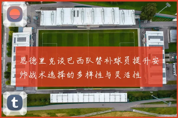 恩德里克谈巴西队替补球员提升安帅战术选择的多样性与灵活性