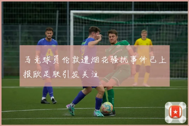 马竞球员伦敦遭烟花骚扰事件已上报欧足联引发关注