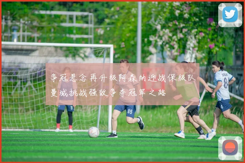 争冠悬念再升级阿森纳迎战保级队曼城挑战强敌争夺冠军之路