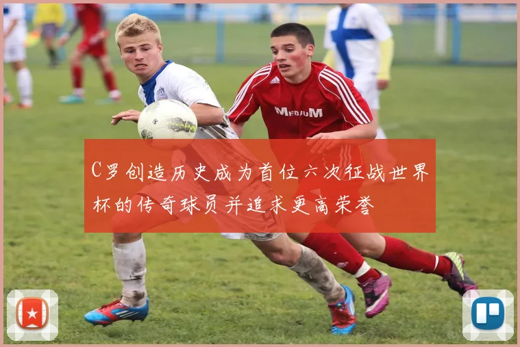 C罗创造历史成为首位六次征战世界杯的传奇球员并追求更高荣誉
