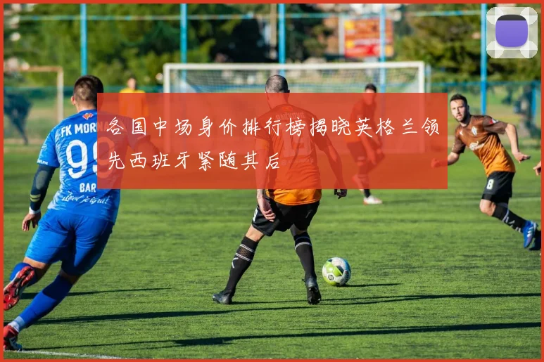 各国中场身价排行榜揭晓英格兰领先西班牙紧随其后