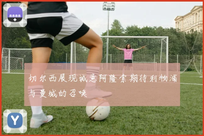 切尔西展现诚意阿隆索期待利物浦与曼城的召唤