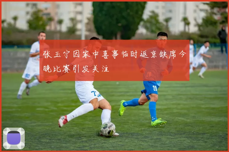 张玉宁因家中喜事临时返京缺席今晚比赛引发关注